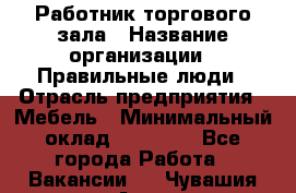 Работник торгового зала › Название организации ­ Правильные люди › Отрасль предприятия ­ Мебель › Минимальный оклад ­ 24 000 - Все города Работа » Вакансии   . Чувашия респ.,Алатырь г.